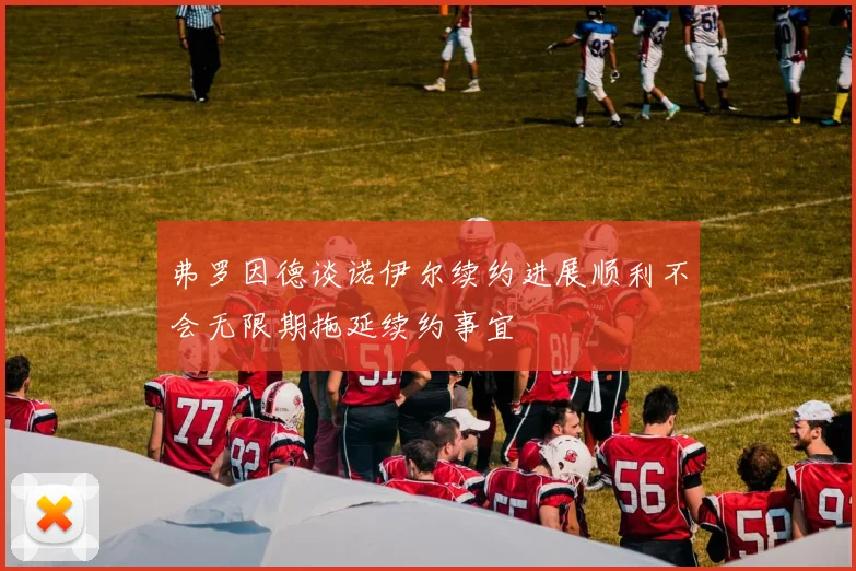 弗罗因德谈诺伊尔续约进展顺利不会无限期拖延续约事宜