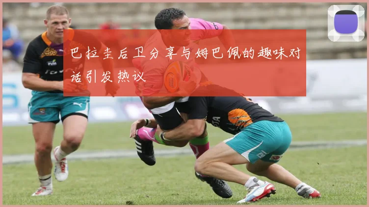 巴拉圭后卫分享与姆巴佩的趣味对话引发热议
