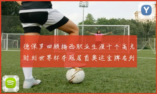 德保罗回顾梅西职业生涯十个高光时刻世界杯夺冠居首奥运金牌名列第四