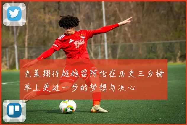克莱期待超越雷阿伦在历史三分榜单上更进一步的梦想与决心