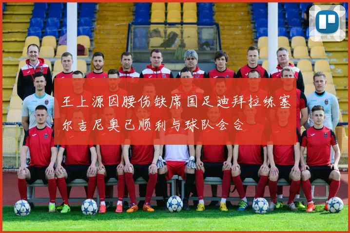 王上源因腰伤缺席国足迪拜拉练塞尔吉尼奥已顺利与球队会合