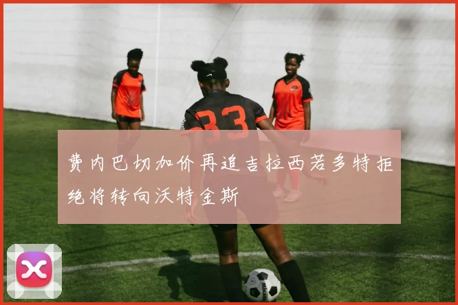 费内巴切加价再追吉拉西若多特拒绝将转向沃特金斯