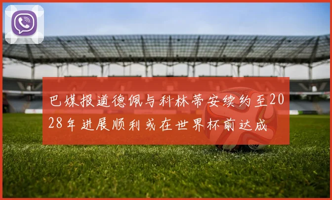 巴媒报道德佩与科林蒂安续约至2028年进展顺利或在世界杯前达成