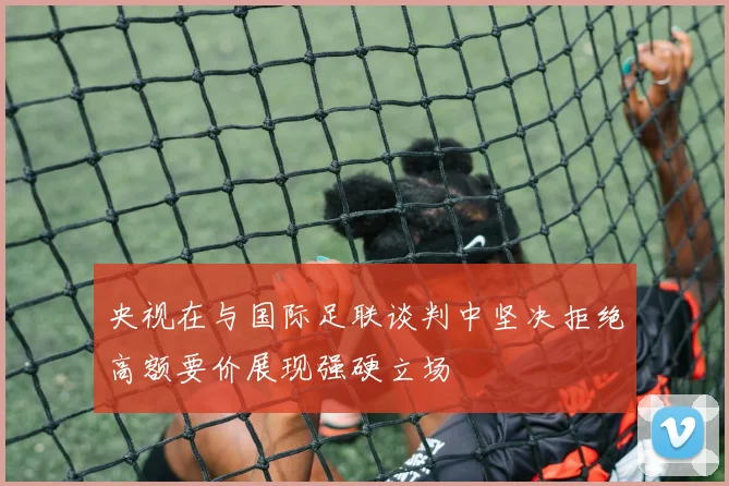 央视在与国际足联谈判中坚决拒绝高额要价展现强硬立场