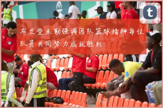 布兰登米勒强调团队篮球精神每位队员共同努力成就胜利