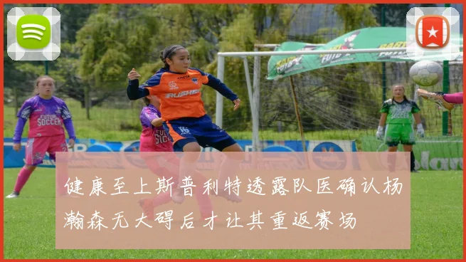 健康至上斯普利特透露队医确认杨瀚森无大碍后才让其重返赛场