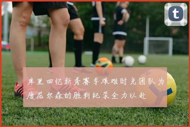 库里回忆新秀赛季艰难时光团队为唐尼尔森的胜利纪录全力以赴