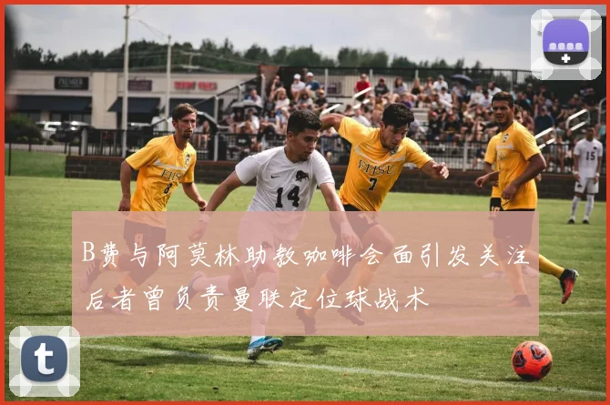 B费与阿莫林助教咖啡会面引发关注后者曾负责曼联定位球战术