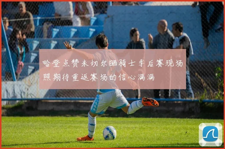 哈登点赞米切尔晒骑士季后赛现场照期待重返赛场的信心满满